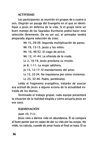 ACTIVIDAD
36
Los participantes se reunirán en grupos de a cuatro o
seis. Elegirán un pasaje del Evangelio en el que se identi-
fique a Jesús en defensa de la vida. Si el grupo tiene un
buen manejo de las Sagradas Escrituras podrá hacer esta
selección libremente. De no ser así, el animador tendrá
preparada alguna selección de citas:
Mt 15, 29-39. Segunda multiplicación de panes.
Mt 19, 1 3-1 5. Jesús y los niños.
Me 10, 46-52. El ciego de Jericó.
Me 12, 41-44. La ofrenda de la viuda.
Le 2, 16-19. Jesús proclama su misión.
Jn 8, 1-11. La mujer adúltera.
Jn 1 5, 12-1 7. El mandamiento del amor.
Le 12, 22-34. No inquietarse por cómo viviremos.
Le 23, 32-46. Padre, perdónalos.
Leído el fragmento evangélico, tratarán de asociar
esa actitud de Jesús a alguna escena de la actualidad ex-
traída de los diarios.
Terminado el trabajo grupal, cada equipo presentará
la situación de la realidad elegida y cómo actuaría Jesús en
ese caso.
ILUMINACIÓN
Juan JO, 7-11.
Jesús vino a darnos vida en abundancia. Él se compara
al buen pastor que es capaz de dar su vida por las ovejas. No
mide, no calcula, cuando de amar hasta el final se trata. Él se
 