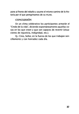 pone al frente del rebaño y asume el mismo camino de la his-
toria por el que peregrinamos de su mano.
CONCLUSIÓN
En un clima celebrativo los participantes armarán el
"Credo de la vida", diciendo espontáneamente aquellas co-
sas en las que creen y que son capaces de revertir (situa-
ciones de injusticia, indignidad, etc.).
Ej.: Creo, Señor, en la fuerza de los que trabajan sen-
cillamente y con honradez cada día.
37
 