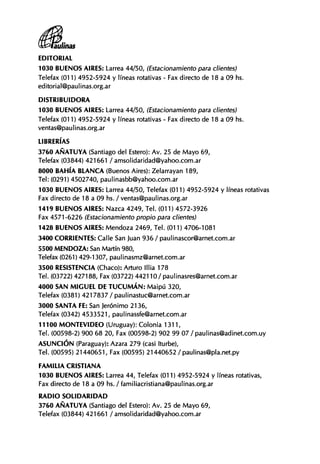EDITORIAL
1030 B U E N O S AIRES: Larrea 44/50, (Estacionamiento para clientes)
Telefax (011) 4952-5924 y líneas rotativas - Fax directo de 18 a 09 hs.
editorial@paulinas.org.ar
DISTRIBUIDORA
1030 B U E N O S AIRES: Larrea 44/50, (Estacionamiento para clientes)
Telefax (011) 4952-5924 y líneas rotativas - Fax directo de 18 a 09 hs.
ventas@paulinas.org.ar
LIBRERÍAS
3760 AÑATUYA (Santiago del Estero): Av. 25 de Mayo 69,
Telefax (03844) 421661 / amsolidaridad@yahoo.com.ar
8000 BAHÍA BLANCA (Buenos Aires): Zelarrayan 189,
Tel: (0291) 4502740, paulinasbb@yahoo.com.ar
1030 B U E N O S AIRES: Larrea 44/50, Telefax (011) 4952-5924 y líneas rotativas
Fax directo de 18 a 09 hs. / ventas@paulinas.org.ar
1419 B U E N O S AIRES: Nazca 4249, Tel. (011) 4572-3926
Fax 4571-6226 (Estacionamiento propio para clientes)
1428 B U E N O S AIRES: Mendoza 2469, Tel. (011) 4706-1081
3400 CORRIENTES: Calle San Juan 936 / paulinascor@arnet.com.ar
5500 MENDOZA: San Martín 980,
Telefax (0261) 429-1307, paulinasmz@arnet.com.ar
3500 RESISTENCIA (Chaco): Arturo lllia 178
Tel. (03722) 427188, Fax (03722) 442110/ paulinasres@arnet.com.ar
4000 SAN M I G U E L DE T U C U M Á N : Maipú 320,
Telefax (0381) 4217837 / paulinastuc@arnet.com.ar
3000 SANTA FE: San Jerónimo 2136,
Telefax (0342) 4533521, paulinassfe@arnet.com.ar
11100 M O N T E V I D E O (Uruguay): Colonia 1311,
Tel. (00598-2) 900 68 20, Fax (00598-2) 902 99 07 / paulinas@adinet.com.uy
A S U N C I Ó N (Paraguay): Azara 279 (casi Iturbe),
Tel. (00595) 21440651, Fax (00595) 21440652 / paulinas@pla.net.py
FAMILIA CRISTIANA
1030 B U E N O S AIRES: Larrea 44, Telefax (011) 4952-5924 y líneas rotativas.
Fax directo de 18 a 09 hs. / famil¡acristiana@paulinas.org.ar
R A D I O S O L I D A R I D A D
3760 AÑATUYA (Santiago del Estero): Av. 25 de Mayo 69,
Telefax (03844) 421661 / amsolidaridad@yahoo.com.ar
 