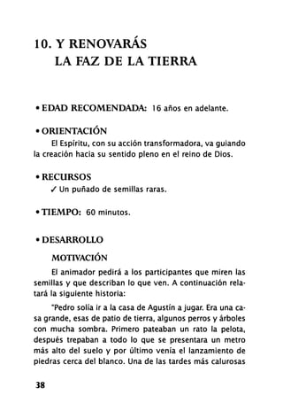 10. Y RENOVARÁS
LA FAZ DE LA TIERRA
• EDAD RECOMENDADA: 16 años en adelante.
• ORIENTACIÓN
El Espíritu, con su acción transformadora, va guiando
la creación hacia su sentido pleno en el reino de Dios.
• RECURSOS
/ Un puñado de semillas raras.
•TIEMPO: 60 minutos.
• DESARROLLO
MOTIVACIÓN
El animador pedirá a los participantes que miren las
semillas y que describan lo que ven. A continuación rela-
tará la siguiente historia:
"Pedro solía ir a la casa de Agustín a jugar. Era una ca-
sa grande, esas de patio de tierra, algunos perros y árboles
con mucha sombra. Primero pateaban un rato la pelota,
después trepaban a todo lo que se presentara un metro
más alto del suelo y por último venía el lanzamiento de
piedras cerca del blanco. Una de las tardes más calurosas
38
 