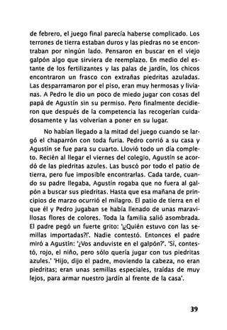 de febrero, el juego final parecía haberse complicado. Los
terrones de tierra estaban duros y las piedras no se encon-
traban por ningún lado. Pensaron en buscar en el viejo
galpón algo que sirviera de reemplazo. En medio del es-
tante de los fertilizantes y las palas de jardín, los chicos
encontraron un frasco con extrañas piedritas azuladas.
Las desparramaron por el piso, eran muy hermosas y livia-
nas. A Pedro le dio un poco de miedo jugar con cosas del
papá de Agustín sin su permiso. Pero finalmente decidie-
ron que después de la competencia las recogerían cuida-
dosamente y las volverían a poner en su lugar.
No habían llegado a la mitad del juego cuando se lar-
gó el chaparrón con toda furia. Pedro corrió a su casa y
Agustín se fue para su cuarto. Llovió todo un día comple-
to. Recién al llegar el viernes del colegio, Agustín se acor-
dó de las piedritas azules. Las buscó por todo el patio de
tierra, pero fue imposible encontrarlas. Cada tarde, cuan-
do su padre llegaba, Agustín rogaba que no fuera al gal-
pón a buscar sus piedritas. Hasta que esa mañana de prin-
cipios de marzo ocurrió el milagro. El patio de tierra en el
que él y Pedro jugaban se había llenado de unas maravi-
llosas flores de colores. Toda la familia salió asombrada.
El padre pegó un fuerte grito: '¡¿Quién estuvo con las se-
millas importadas?!'. Nadie contestó. Entonces el padre
miró a Agustín: ¿Vos anduviste en el galpón?'. 'Sí, contes-
tó, rojo, el niño, pero sólo quería jugar con tus piedritas
azules.1
'Hijo, dijo el padre, moviendo la cabeza, no eran
piedritas; eran unas semillas especiales, traídas de muy
lejos, para armar nuestro jardín al frente de la casa*.
39
 