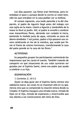 Los días pasaron. Las flores eran hermosas, pero es-
torbaban el paso y aunque desde la cocina se veían bien,
sólo los que entraban en la casa podían ver su belleza.
Al verano siguiente, una tarde parecida a la del cha-
parrón, el padre de Agustín llegó antes del trabajo con
una cajita en la mano. Llamó a Agustín y tomándolo de la
mano lo llevó al jardín. Allí, el padre le enseñó a sembrar
esas maravillosas flores, abriendo con cuidado la tierra,
poniendo la medida justa de agua, volcando un poco de
abono alrededor. Y así juntos, padre e hijo pasaron ese ve-
rano celebrando el rito de la siembra, que acabó por lle-
nar el frente de colores hermosos, transformando la casa
del patio grande en la casa de las flores."
ACTIVIDAD
En pequeños grupos los participantes comentarán las
impresiones que les causó el cuento. También tratarán de
compartir en qué situaciones de sus vidas quisieran ser
guiados por el Espíritu Santo, como ese padre que ayuda
a sembrar a su hijo.
ILUMINACIÓN
1 Corintios 2, 10-13.
Quien se deja guiar por el Espíritu Santo conoce una
sabiduría nueva, las cosas no se muestran sólo en su apa-
riencia sino que se comprende la creación entera desde su
Creador. El Espíritu inaugura una mirada nueva, mirada de
hijos en el Hijo, mirada de esperanza y misericordia que
nos alienta a ser constructores del reino de Dios.
40
 