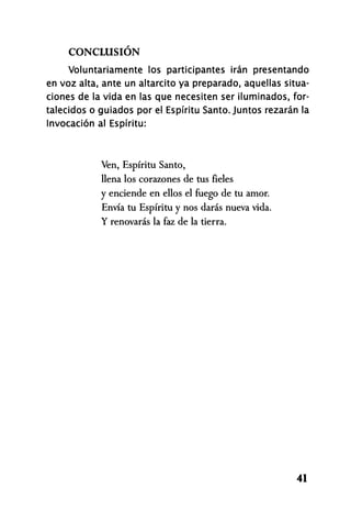 CONCLUSIÓN
Voluntariamente los participantes irán presentando
en voz alta, ante un altarcito ya preparado, aquellas situa­
ciones de la vida en las que necesiten ser iluminados, for­
talecidos o guiados por el Espíritu Santo. Juntos rezarán la
Invocación al Espíritu:
Ven, Espíritu Santo,
llena los corazones de tus fieles
y enciende en ellos el fuego de tu amor.
Envía tu Espíritu y nos darás nueva vida.
Y renovarás la faz de la tierra.
41
 