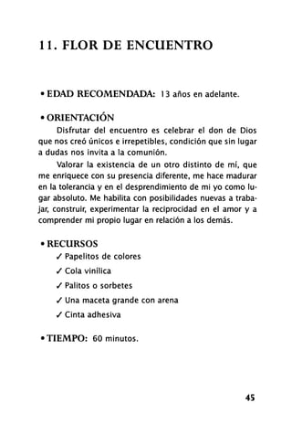 1 1 . FLOR DE ENCUENTRO
• EDAD RECOMENDADA: 1 3 años en adelante.
• ORIENTACIÓN
Disfrutar del encuentro es celebrar el don de Dios
que nos creó únicos e irrepetibles, condición que sin lugar
a dudas nos invita a la comunión.
Valorar la existencia de un otro distinto de mí, que
me enriquece con su presencia diferente, me hace madurar
en la tolerancia y en el desprendimiento de mi yo como lu-
gar absoluto. Me habilita con posibilidades nuevas a traba-
jar, construir, experimentar la reciprocidad en el amor y a
comprender mi propio lugar en relación a los demás.
• RECURSOS
/ Papelitos de colores
/ Cola vinílica
/ Palitos o sorbetes
/ Una maceta grande con arena
/ Cinta adhesiva
•TIEMPO: 60 minutos.
45
 