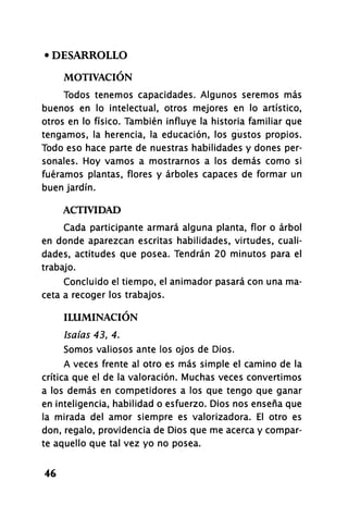 • DESARROLLO
MOTIVACIÓN
Todos tenemos capacidades. Algunos seremos más
buenos en lo intelectual, otros mejores en lo artístico,
otros en lo físico. También influye la historia familiar que
tengamos, la herencia, la educación, los gustos propios.
Todo eso hace parte de nuestras habilidades y dones per-
sonales. Hoy vamos a mostrarnos a los demás como si
fuéramos plantas, flores y árboles capaces de formar un
buen jardín.
ACTIVIDAD
Cada participante armará alguna planta, flor o árbol
en donde aparezcan escritas habilidades, virtudes, cuali-
dades, actitudes que posea. Tendrán 20 minutos para el
trabajo.
Concluido el tiempo, el animador pasará con una ma-
ceta a recoger los trabajos.
ILUMINACIÓN
Isaías 43, 4.
Somos valiosos ante los ojos de Dios.
A veces frente al otro es más simple el camino de la
crítica que el de la valoración. Muchas veces convertimos
a los demás en competidores a los que tengo que ganar
en inteligencia, habilidad o esfuerzo. Dios nos enseña que
la mirada del amor siempre es valorizados. El otro es
don, regalo, providencia de Dios que me acerca y compar-
te aquello que tal vez yo no posea.
46
 