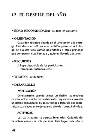 12. EL DESFILE DEL ANO
• EDAD RECOMENDADA: 13 años en adelante.
• ORIENTACIÓN
Cada don recibido guarda en sí la vocación a la entre-
ga. Este darse no sólo es una decisión personal. A lo lar-
go de nuestra vida vamos uniéndonos a otras personas
que comparten esta llamada y quieren llevarla adelante.
• RECURSOS
/ Ropa disponible de los participantes
(camperas, bufandas, etc.)
•TIEMPO: 40 minutos.
• DESARROLLO
MOTIVACIÓN
Generalmente, cuando vemos un desfile, las modelos
buscan lucirse mucho particularmente. Hoy vamos a inventar
un desfile comunitario. Es decir, vamos a tratar de que sobre-
salgan cualidades en conjunto y no sólo de manera individual.
ACTIVIDAD
Los participantes se agruparán en tríos. Cada trío de-
be actuar como una sola persona. Para lograr este efecto
48
 