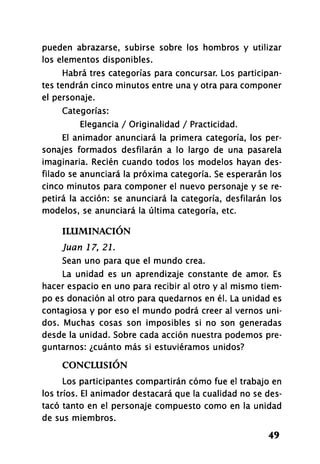 pueden abrazarse, subirse sobre los hombros y utilizar
los elementos disponibles.
Habrá tres categorías para concursar. Los participan-
tes tendrán cinco minutos entre una y otra para componer
el personaje.
Categorías:
Elegancia / Originalidad / Practicidad.
El animador anunciará la primera categoría, los per-
sonajes formados desfilarán a lo largo de una pasarela
imaginaria. Recién cuando todos los modelos hayan des-
filado se anunciará la próxima categoría. Se esperarán los
cinco minutos para componer el nuevo personaje y se re-
petirá la acción: se anunciará la categoría, desfilarán los
modelos, se anunciará la última categoría, etc.
ILUMINACIÓN
Juan 17,21.
Sean uno para que el mundo crea.
La unidad es un aprendizaje constante de amor. Es
hacer espacio en uno para recibir al otro y al mismo tiem-
po es donación al otro para quedarnos en él. La unidad es
contagiosa y por eso el mundo podrá creer al vernos uni-
dos. Muchas cosas son imposibles si no son generadas
desde la unidad. Sobre cada acción nuestra podemos pre-
guntarnos: ¿cuánto más si estuviéramos unidos?
CONCLUSIÓN
Los participantes compartirán cómo fue el trabajo en
los tríos. El animador destacará que la cualidad no se des-
tacó tanto en el personaje compuesto como en la unidad
de sus miembros.
49
 