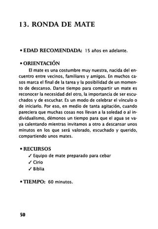 13. RONDA DE MATE
• EDAD RECOMENDADA: 1 5 años en adelante.
• ORIENTACIÓN
El mate es una costumbre muy nuestra, nacida del en-
cuentro entre vecinos, familiares y amigos. En muchos ca-
sos marca el final de la tarea y la posibilidad de un momen-
to de descanso. Darse tiempo para compartir un mate es
reconocer la necesidad del otro, la importancia de ser escu-
chados y de escuchar. Es un modo de celebrar el vínculo o
de iniciarlo. Por eso, en medio de tanta agitación, cuando
pareciera que muchas cosas nos llevan a la soledad o al in-
dividualismo, démonos un tiempo para que el agua se va-
ya calentando mientras invitamos a otro a descansar unos
minutos en los que será valorado, escuchado y querido,
compartiendo unos mates.
• RECURSOS
/ Equipo de mate preparado para cebar
/ Cirio
/ Biblia
•TIEMPO: 60 minutos.
50
 