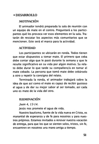 • DESARROLLO
MOTIVACIÓN
El animador tendrá preparada la sala de reunión con
un equipo de mate en el centro. Preguntará a los partici-
pantes qué les provoca ver esos elementos en la sala. Tra-
tarán de rescatar los aspectos más comunitarios que se
mencionen. Este será el marco para la actividad.
ACTIVIDAD
Los participantes se ubicarán en ronda. Todos tienen
que estar dispuestos a tomar mate. El primero que ceba
debe contar algo que le pasó durante la semana y que le
resulte significativo en su vida por algún motivo. Su rela-
to debe durar lo que tarde su compañero/a en tomar el
mate cebado. La persona que tomó mate debe cebárselo
a otro y repetir la consigna del relato.
Terminada la ronda, el animador trabajará sobre la
idea de que así como el mate es capaz de recibir gustoso
el agua y de dar su mejor sabor al ser tomado, así cada
uno es mate de la vida del otro.
ILUMINACIÓN
Juan 4, 13-14.
Jesús nos promete el agua de vida.
Nuestro bautismo, fuente de la vida nueva en Cristo, es
manantial de esperanza y de fe para nosotros y para nues-
tros prójimos. Estamos invitados a renovar nuestra vocación
de entrega, para que los que se sienten solos, tristes, sin fe,
encuentren en nosotros una mano amiga a tiempo.
51
 