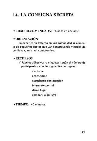 14. LA CONSIGNA SECRETA
• EDAD RECOMENDADA: 16 años en adelante.
• ORIENTACIÓN
La experiencia fraterna en una comunidad se alimen-
ta de pequeños gestos que van construyendo vínculos de
confianza, amistad, compromiso.
• RECURSOS
/ Papeles adhesivos o etiquetas según el número de
participantes, con las siguientes consignas:
alentame
aconséjame
escúchame con atención
interésate por mí
dame lugar
compartí algo tuyo
• TIEMPO: 40 minutos.
53
 