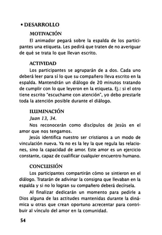 • DESARROLLO
MOTIVACIÓN
El animador pegará sobre la espalda de los partici-
pantes una etiqueta. Les pedirá que traten de no averiguar
de qué se trata lo que llevan escrito.
ACTIVIDAD
Los participantes se agruparán de a dos. Cada uno
deberá leer para sí lo que su compañero lleva escrito en la
espalda. Mantendrán un diálogo de 20 minutos tratando
de cumplir con lo que leyeron en la etiqueta. Ej.: si el otro
tiene escrito "escúchame con atención", yo debo prestarle
toda la atención posible durante el diálogo.
ILUMINACIÓN
Juan 13, 34.
Nos reconocerán como discípulos de Jesús en el
amor que nos tengamos.
Jesús identifica nuestro ser cristianos a un modo de
vinculación nueva. Ya no es la ley la que regula las relacio-
nes, sino la capacidad de amor. Este amor es un ejercicio
constante, capaz de cualificar cualquier encuentro humano.
CONCLUSIÓN
Los participantes compartirán cómo se sintieron en el
diálogo. Tratarán de adivinar la consigna que llevaban en la
espalda y si no lo logran su compañero deberá decírsela.
Al finalizar dedicarán un momento para pedirle a
Dios alguna de las actitudes mantenidas durante la diná-
mica u otras que crean oportuno acrecentar para contri-
buir al vínculo del amor en la comunidad.
54
 