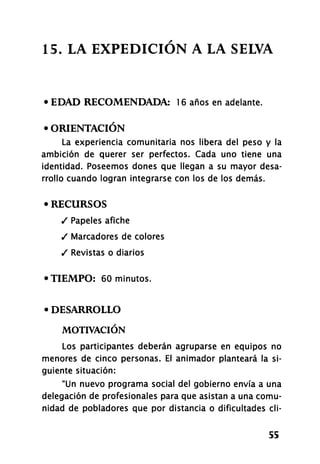 15. LA EXPEDICIÓN A LA SELVA
• EDAD RECOMENDADA: 16 años en adelante.
• ORIENTACIÓN
La experiencia comunitaria nos libera del peso y la
ambición de querer ser perfectos. Cada uno tiene una
identidad. Poseemos dones que llegan a su mayor desa-
rrollo cuando logran integrarse con los de los demás.
• RECURSOS
/ Papeles afiche
/ Marcadores de colores
/ Revistas o diarios
• TIEMPO: 60 minutos.
• DESARROLLO
MOTIVACIÓN
Los participantes deberán agruparse en equipos no
menores de cinco personas. El animador planteará la si-
guiente situación:
"Un nuevo programa social del gobierno envía a una
delegación de profesionales para que asistan a una comu-
nidad de pobladores que por distancia o dificultades el i-
55
 