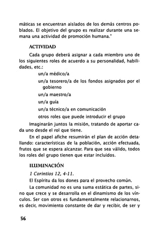 máticas se encuentran aislados de los demás centros po­
blados. El objetivo del grupo es realizar durante una se­
mana una actividad de promoción humana."
ACTIVIDAD
Cada grupo deberá asignar a cada miembro uno de
los siguientes roles de acuerdo a su personalidad, habili­
dades, etc.:
un/a médico/a
un/a tesorero/a de los fondos asignados por el
gobierno
un/a maestro/a
un/a guía
un/a técnico/a en comunicación
otros roles que puede introducir el grupo
Imaginarán juntos la misión, tratando de aportar ca­
da uno desde el rol que tiene.
En el papel afiche resumirán el plan de acción deta­
llando: características de la población, acción efectuada,
frutos que se espera alcanzar. Para que sea válido, todos
los roles del grupo tienen que estar incluidos.
ILUMINACIÓN
1 Corintios 12, 4-11.
El Espíritu da los dones para el provecho común.
La comunidad no es una suma estática de partes, si­
no que crece y se desarrolla en el dinamismo de los vín­
culos. Ser con otros es fundamentalmente relacionarnos,
es decir, movimiento constante de dar y recibir, de ser y
56
 