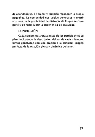 de abandonarse, de crecer y también reconocer la propia
pequenez. La comunidad nos vuelve generosos y creati­
vos, nos da la posibilidad de disfrutar de lo que se com­
parte y de redescubrir la experiencia de gratuidad.
CONCLUSIÓN
Cada equipo mostrará al resto de los participantes su
plan, incluyendo la descripción del rol de cada miembro.
Juntos concluirán con una oración a la Trinidad, imagen
perfecta de la relación plena y dinámica del amor.
57
 