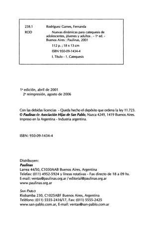 238.1 Rodríguez Carnes, Fernanda
R O D Nuevas dinámicas para catequesis de
adolescentes, jóvenes y adultos . - 1 a
ed. -
Buenos Aires : Paulinas, 2001
1 1 2 p . ; 1 8 x 1 3 c m
ISBN 950-09-1434-4
I. Título - 1. Catequesis
1 a
edición, abril de 2001
2a
reimpresión, agosto de 2006
Con las debidas licencias - Queda hecho el depósito que ordena la ley 11.723.
© Paulinas de Asociación Hijas de San Pablo, Nazca 4249,1419 Buenos Aires.
Impreso en la Argentina - Industria argentina.
I S B N : 950-09-1434-4
Distribuyen:
Paulinas
Larrea 44/50, C1030AAB Buenos Aires, Argentina
Telefax: (011) 4952-5924 y líneas rotativas - Fax directo de 18 a 09 hs.
E-mail: ventas@paulinas.org.ar/editorial@paulinas.org.ar
www.paulinas.org.ar
SAN PABLO
Riobamba 230, C1025ABF Buenos Aires, Argentina
Teléfono: (011) 5555-2416/17, Fax: (011) 5555-2425
www.san-pablo.com.ar, E-mail: ventas@san-pablo.com.ar
 