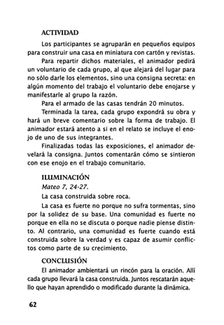 ACTIVIDAD
62
Los participantes se agruparán en pequeños equipos
para construir una casa en miniatura con cartón y revistas.
Para repartir dichos materiales, el animador pedirá
un voluntario de cada grupo, al que alejará del lugar para
no sólo darle los elementos, sino una consigna secreta: en
algún momento del trabajo el voluntario debe enojarse y
manifestarle al grupo la razón.
Para el armado de las casas tendrán 20 minutos.
Terminada la tarea, cada grupo expondrá su obra y
hará un breve comentario sobre la forma de trabajo. El
animador estará atento a si en el relato se incluye el eno-
jo de uno de sus integrantes.
Finalizadas todas las exposiciones, el animador de-
velará la consigna. Juntos comentarán cómo se sintieron
con ese enojo en el trabajo comunitario.
ILUMINACIÓN
Mateo 7, 24-27.
La casa construida sobre roca.
La casa es fuerte no porque no sufra tormentas, sino
por la solidez de su base. Una comunidad es fuerte no
porque en ella no se discuta o porque nadie piense distin-
to. Al contrario, una comunidad es fuerte cuando está
construida sobre la verdad y es capaz de asumir conflic-
tos como parte de su crecimiento.
CONCLUSIÓN
El animador ambientará un rincón para la oración. Allí
cada grupo llevará la casa construida. Juntos rescatarán aque-
llo que hayan aprendido o modificado durante la dinámica.
 