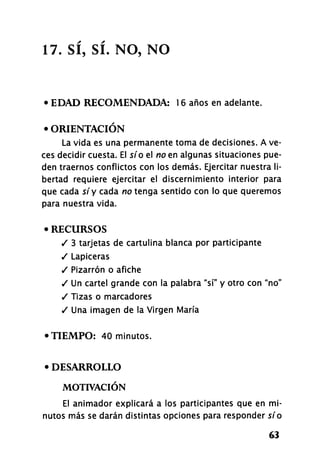 17. SÍ, SÍ. NO, NO
• EDAD RECOMENDADA: 16 años en adelante.
• ORIENTACIÓN
La vida es una permanente toma de decisiones. A ve-
ces decidir cuesta. El sí o el no en algunas situaciones pue-
den traernos conflictos con los demás. Ejercitar nuestra li-
bertad requiere ejercitar el discernimiento interior para
que cada síy cada no tenga sentido con lo que queremos
para nuestra vida.
• RECURSOS
/ 3 tarjetas de cartulina blanca por participante
/ Lapiceras
/ Pizarrón o afiche
/ U n cartel grande con la palabra "sí" y otro con "no"
/ Tizas o marcadores
/ Una imagen de la Virgen María
• TIEMPO: 40 minutos.
• DESARROLLO
MOTIVACIÓN
El animador explicará a los participantes que en mi-
nutos más se darán distintas opciones para responder sío
63
 