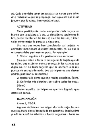 no. Cada uno debe tener preparadas sus cartas para adhe-
rir o rechazar lo que se proponga. Por supuesto que es un
juego y, por lo tanto, intervendrá el azar.
ACTIVIDAD
Cada participante debe completar cada tarjeta en
blanco con la palabra sí o no. La elección es totalmente li-
bre, puede escribir en las tres sí, o en las tres no, o inter-
calar, como mejor le parezca a cada uno.
Una vez que todos han completado sus tarjetas, el
animador mencionará distintas propuestas en las que la
respuesta debe pensarse un poco. Por ejemplo:
1. Visitar seguido a los parientes más ancianos.
(Los que están a favor le entregarán la tarjeta que di-
ga sí, los que están en contra entregarán las tarjetas que
digan no. De no tener tarjetas que se adecúen a la res-
puesta no entregarán nada. Los participantes que deseen
podrán justificar su respuesta.)
2. ignorar a la gente que me resulta antipática. (ídem.)
3. Defender mis derechos por sobre todas las cosas,
(ídem.)
Ganan aquellos participantes que han logrado que-
darse sin cartas.
ILUMINACIÓN
Lucas 1, 26-38.
Algunas decisiones nos exigen discernir mejor las res-
puestas. María dice s/'después de preguntarle al ángel: ¿cómo
puede ser esto? No sabemos si fueron segundos u horas an-
64
 