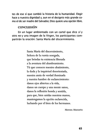 tes de ese sí que cambió la historia de la humanidad. Elegir
hace a nuestra dignidad y, aun en el designio más grande co-
mo el de ser madre del Salvador, Dios quiere una opción libre.
CONCLUSIÓN
En un lugar ambientado con un cartel que dice sí y
otro no y una imagen de la Virgen, los participantes com-
partirán la oración: Santa María del discernimiento.
Santa María del discernimiento,
Señora de la rumia sosegada,
que brindas tu existencia liberada
a la aventura del alumbramiento.
Tú que conoces nuestro abatimiento,
la duda y la inquietud desorientada,
nuestra ansia de verdad iluminada
y nuestra hambre de esclarecimiento:
danos ojos abiertos a la vida,
danos un cuerpo y una mente sanos,
danos la reflexión honda y sentida,
para que, bien unidas nuestras manos,
mantengamos la opción esclarecida,
luchando por el bien de los hermanos.
MANUEL MADUEÑO
65
 