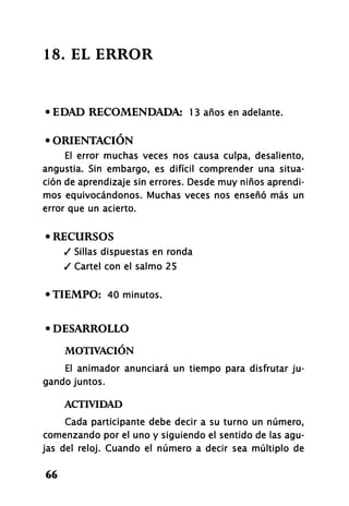 18. EL ERROR
• EDAD RECOMENDADA: 13 años en adelante.
• ORIENTACIÓN
El error muchas veces nos causa culpa, desaliento,
angustia. Sin embargo, es difícil comprender una situa-
ción de aprendizaje sin errores. Desde muy niños aprendi-
mos equivocándonos. Muchas veces nos enseñó más un
error que un acierto.
• RECURSOS
/ Sillas dispuestas en ronda
/ Cartel con el salmo 25
•TIEMPO: 40 minutos.
• DESARROLLO
MOTIVACIÓN
El animador anunciará un tiempo para disfrutar ju-
gando juntos.
ACTIVIDAD
Cada participante debe decir a su turno un número,
comenzando por el uno y siguiendo el sentido de las agu-
jas del reloj. Cuando el número a decir sea múltiplo de
66
 
