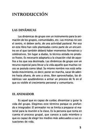 INTRODUCCIÓN
LAS DINÁMICAS
Las dinámicas de grupo son un instrumento para la ani-
mación de los grupos, comunidades, etc. Las mismas no son
el centro, ni deben serlo, de una actividad pastoral. Por eso
en este libro han sido planteadas como parte de un encuen-
tro en el que también deberá haber momentos formativos y
celebrativos. Sin lugar a dudas, la técnica aislada no produ-
ce frutos. Es necesario adaptarla a la situación vital de aque-
llos a los que sea destinada. Las dinámicas de grupo son un
recurso especial para llevar a la vida aquello que muchas ve-
ces se postula como ideal. Su mismo nombre nos está seña-
lando movimiento, es decir, poner en marcha, sacar de aden-
tro hacia afuera, de uno a otros. Bien aprovechadas, las di-
námicas van ayudándonos a armar un proceso de fe en el
que es visible el crecimiento personal y comunitario.
EL ANIMADOR
Es aquel que es capaz de cuidar, dinamizar y guiar la
vida del grupo. Elegimos este término porque es profun-
do e integrador. El animador no se limita a preparar el ma-
terial para la reunión o la clase. Es la persona que toma en
cuenta el proceso grupal, que conoce a cada miembro y
que es capaz de elegir los medios más adecuados a sus si-
tuaciones de vida.
5
 