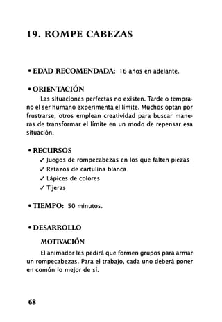19. ROMPE CABEZAS
• EDAD RECOMENDADA: 16 años en adelante.
• ORIENTACIÓN
Las situaciones perfectas no existen. Tarde o tempra-
no el ser humano experimenta el límite. Muchos optan por
frustrarse, otros emplean creatividad para buscar mane-
ras de transformar el límite en un modo de repensar esa
situación.
• RECURSOS
/Juegos de rompecabezas en los que falten piezas
/ Retazos de cartulina blanca
/ Lápices de colores
/ Tijeras
•TIEMPO: 50 minutos.
• DESARROLLO
MOTIVACIÓN
El animador les pedirá que formen grupos para armar
un rompecabezas. Para el trabajo, cada uno deberá poner
en común lo mejor de sí.
68
 