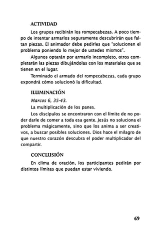 ACTIVIDAD
69
Los grupos recibirán los rompecabezas. A poco tiem­
po de intentar armarlos seguramente descubrirán que fal­
tan piezas. El animador debe pedirles que "solucionen el
problema poniendo lo mejor de ustedes mismos".
Algunos optarán por armarlo incompleto, otros com­
pletarán las piezas dibujándolas con los materiales que se
tienen en el lugar.
Terminado el armado del rompecabezas, cada grupo
expondrá cómo solucionó la dificultad.
ILUMINACIÓN
Marcos 6, 35-43.
La multiplicación de los panes.
Los discípulos se encontraron con el límite de no po­
der darle de comer a toda esa gente. Jesús no soluciona el
problema mágicamente, sino que los anima a ser creati­
vos, a buscar posibles soluciones. Dios hace el milagro de
que nuestro corazón descubra el poder multiplicador del
compartir.
CONCLUSIÓN
En clima de oración, los participantes pedirán por
distintos límites que puedan estar viviendo.
 