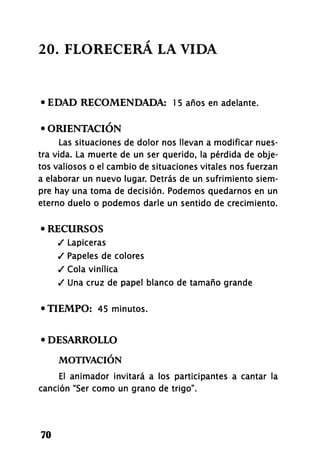 20. FLORECERÁ LA VIDA
• EDAD RECOMENDADA: 1 5 años en adelante.
• ORIENTACIÓN
Las situaciones de dolor nos llevan a modificar nues-
tra vida. La muerte de un ser querido, la pérdida de obje-
tos valiosos o el cambio de situaciones vitales nos fuerzan
a elaborar un nuevo lugar. Detrás de un sufrimiento siem-
pre hay una toma de decisión. Podemos quedarnos en un
eterno duelo o podemos darle un sentido de crecimiento.
• RECURSOS
/ Lapiceras
/ Papeles de colores
/ Cola vinílica
/ Una cruz de papel blanco de tamaño grande
•TIEMPO: 45 minutos.
• DESARROLLO
MOTIVACIÓN
El animador invitará a los participantes a cantar la
canción "Ser como un grano de trigo".
70
 