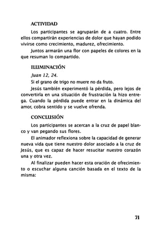 ACTIVIDAD
71
Los participantes se agruparán de a cuatro. Entre
ellos compartirán experiencias de dolor que hayan podido
vivirse como crecimiento, madurez, ofrecimiento.
Juntos armarán una flor con papeles de colores en la
que resuman lo compartido.
ILUMINACIÓN
Juan 12, 24.
Si el grano de trigo no muere no da fruto.
Jesús también experimentó la pérdida, pero lejos de
convertirla en una situación de frustración la hizo entre­
ga. Cuando la pérdida puede entrar en la dinámica del
amor, cobra sentido y se vuelve ofrenda.
CONCLUSIÓN
Los participantes se acercan a la cruz de papel blan­
co y van pegando sus flores.
El animador reflexiona sobre la capacidad de generar
nueva vida que tiene nuestro dolor asociado a la cruz de
Jesús, que es capaz de hacer resucitar nuestro corazón
una y otra vez.
Al finalizar pueden hacer esta oración de ofrecimien­
to o escuchar alguna canción basada en el texto de la
misma:
 