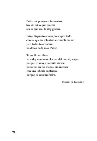 Padre me pongo en tus manos,
haz de mí lo que quieras
sea lo que sea, te doy gracias.
Estoy dispuesto a todo, lo acepto todo
con tal que tu voluntad se cumpla en mí
y en todas tus criaturas,
no deseo nada más, Padre.
Te confío mi alma,
te la doy con todo el amor del que soy capaz
porque te amo y necesito darme,
ponerme en tus manos, sin medida
con una infinita confianza,
porque tu eres mi Padre.
CHARLES DE FOUCAULD
72
 