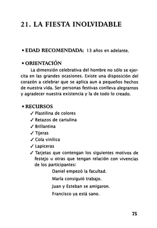2 1 . LA FIESTA INOLVIDABLE
• EDAD RECOMENDADA: 1 3 años en adelante.
• ORIENTACIÓN
La dimensión celebrativa del hombre no sólo se ejer-
cita en las grandes ocasiones. Existe una disposición del
corazón a celebrar que se aplica aun a pequeños hechos
de nuestra vida. Ser personas festivas conlleva alegrarnos
y agradecer nuestra existencia y la de todo lo creado.
• RECURSOS
/ Plastilina de colores
/ Retazos de cartulina
/ Brillantina
/ Tijeras
/ Cola vinílica
/ Lapiceras
/ Tarjetas que contengan los siguientes motivos de
festejo u otras que tengan relación con vivencias
de los participantes:
Daniel empezó la facultad.
María consiguió trabajo.
Juan y Esteban se amigaron.
Francisco ya está sano.
75
 