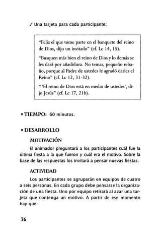 / Una tarjeta para cada participante:
"Feliz el que tome parte en el banquete del reino
de Dios, dijo un invitado" (cf. Le 14, 15).
"Busquen más bien el reino de Dios y lo demás se
les dará por añadidura. No temas, pequeño reba-
ño, porque al Padre de ustedes le agradó darles el
Reino" (cf. Le 12, 31-32).
" 'El reino de Dios está en medio de ustedes', di-
jo Jesús" (cf. Le 17, 21b).
•TIEMPO: 60 minutos.
• DESARROLLO
MOTIVACIÓN
El animador preguntará a los participantes cuál fue la
última fiesta a la que fueron y cuál era el motivo. Sobre la
base de las respuestas los invitará a pensar nuevas fiestas.
ACTIVIDAD
Los participantes se agruparán en equipos de cuatro
a seis personas. En cada grupo debe pensarse la organiza-
ción de una fiesta. Uno por equipo retirará al azar una tar-
jeta que contenga un motivo. A partir de ese momento
hay que:
76
 