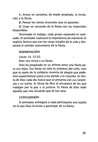 1. Armar en cartulina, de modo ampliado, la invita­
ción a la fiesta.
2. Pensar los temas musicales que se pasarían.
3. Crear un recuerdo de la fiesta con los materiales
disponibles.
Terminado el trabajo, cada grupo expondrá lo reali­
zado. El animador explicará la importancia de mantener el
espíritu festivo aun con las cosas simples de la vida y des­
tacará el sentido comunitario de la fiesta.
ILUMINACIÓN
Lucas 14, 15-22.
Dios nos invita a su fiesta.
Dios ha preparado en su infinito amor una fiesta pa­
ra sus hijos. Esa fiesta no sólo es promesa del cielo, sino
que es parte de la solidaria vivencia de alegría que pode­
mos experimentar junto a los demás y la creación. Es fies­
ta de Dios cada día nuevo que se presenta con sus sorpre­
sas y su rutina. Es fiesta de Dios el encuentro de los que
trabajan por la paz y la justicia. Es fiesta de Dios todo
aquello que nos recuerda que él nos ama.
CONCLUSIÓN
El animador entregará a cada participante una tarjeta
en la que Dios lo invite a participar de su Reino.
77
 