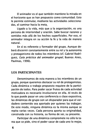 El animador es el que también mantiene la mirada en
el horizonte que se han propuesto como comunidad. Esto
le permite estimular, mediante las actividades selecciona­
das, el caminar hacia la meta.
Ligado a la vida, más que a la organización, es una
persona de interioridad y oración. Sabe buscar razones y
sentidos más allá de los hechos superficiales. Por eso, el
animador integra en su acción la fe y la vida de manera
natural.
En sí es referente y formador del grupo. Aunque de­
berá discernir constantemente entre su rol y la autonomía
y protagonismo de todos los miembros (cf. Gabriel Rodrí­
guez, Guía práctica del animador grupal, Buenos Aires,
Paulinas, 1996).
LOS PARTICIPANTES
Denominamos de esta manera a los miembros de un
grupo, porque queremos destacar su rol de protagonistas.
Cada dinámica o trabajo propuesto requiere de la partici­
pación de todos. Para poder sacar frutos de cada actividad
motivadora es necesario involucrarse en ella. Al revés de
lo que puede pasar en una conferencia o clase expositiva,
las dinámicas de grupo son un disparador para que el ver­
dadero contenido sea aportado por quienes las trabajan.
De este modo, ninguna dinámica es la misma aunque se
repita varias veces. Cada persona aporta su originalidad,
construida con su historia, su forma de ser, su presente.
Participar de una dinámica compromete no sólo la ta­
rea que se pide, sino el poder sacar de cada uno lo mejor,
6
 