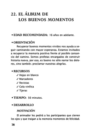22. EL ÁLBUM DE
LOS BUENOS MOMENTOS
• EDAD RECOMENDADA: 16 años en adelante.
• ORIENTACIÓN
Recuperar buenos momentos vividos nos ayuda a se-
guir caminando con mayor esperanza. Estamos invitados
a recuperar la memoria positiva frente al posible cansan-
cio del camino. Somos profetas encargados de construir
historia nueva, por eso, es bueno no sólo narrar los dolo-
res, sino tambiéiv proclamar nuestras alegrías.
• RECURSOS
/ Hojas en blanco
/ Marcadores
/ Revistas
/ C o l a vinílica
/ Tijeras
•TIEMPO: 50 minutos.
• DESARROLLO
MOTIVACIÓN
El animador les pedirá a los participantes que cierren
los ojos y que traigan a la memoria momentos de felicidad.
78
 