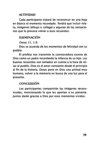 ACTIVIDAD
79
Cada participante tratará de reconstruir en una hoja
en blanco el momento recordado. Tendrá que incluir rela­
to, imágenes (dibujo o collage) y algunas de las sensacio­
nes que le provoca volver a esos recuerdos.
ILUMINACIÓN
Oseas 11, 1-9.
Dios se acuerda de los momentos de felicidad con su
pueblo.
El profeta nos transmite la conmovedora escena de
Dios como un padre recordando la infancia de su hijo. Los
buenos recuerdos son tomados en cuenta a la hora de mi­
rar al pueblo. Dios es el amor constante desde el principio
al fin de la historia. Oseas pone en Dios una actitud muy
humana, volver a la memoria en busca de una luz para el
presente.
CONCLUSIÓN
Los participantes compartirán las imágenes recons­
truidas, mencionando lo que les aportan a su presente.
Juntos darán gracias a Dios por esos momentos vividos.
 