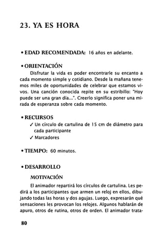 23. YA ES HORA
• EDAD RECOMENDADA: 16 años en adelante.
• ORIENTACIÓN
Disfrutar la vida es poder encontrarle su encanto a
cada momento simple y cotidiano. Desde la mañana tene-
mos miles de oportunidades de celebrar que estamos vi-
vos. Una canción conocida repite en su estribillo: "Hoy
puede ser una gran día...". Creerlo significa poner una mi-
rada de esperanza sobre cada momento.
• RECURSOS
/ Un círculo de cartulina de 1 5 cm de diámetro para
cada participante
/ Marcadores
•TIEMPO: 60 minutos.
• DESARROLLO
MOTIVACIÓN
El animador repartirá los círculos de cartulina. Les pe-
dirá a los participantes que armen un reloj en ellos, dibu-
jando todas las horas y dos agujas. Luego, expresarán qué
sensaciones les provocan los relojes. Algunos hablarán de
apuro, otros de rutina, otros de orden. El animador trata-
80
 