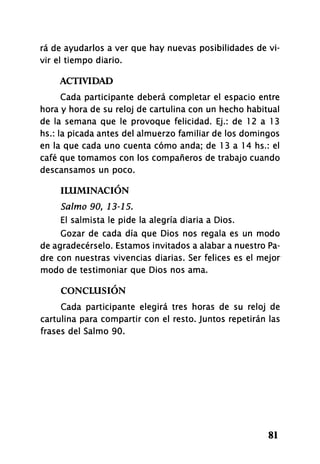 rá de ayudarlos a ver que hay nuevas posibilidades de vi-
vir el tiempo diario.
ACTIVIDAD
Cada participante deberá completar el espacio entre
hora y hora de su reloj de cartulina con un hecho habitual
de la semana que le provoque felicidad. Ej.: de 12 a 13
hs.: la picada antes del almuerzo familiar de los domingos
en la que cada uno cuenta cómo anda; de 13 a 14 hs.: el
café que tomamos con los compañeros de trabajo cuando
descansamos un poco.
ILUMINACIÓN
Salmo 90, 13-15.
El salmista le pide la alegría diaria a Dios.
Gozar de cada día que Dios nos regala es un modo
de agradecérselo. Estamos invitados a alabar a nuestro Pa-
dre con nuestras vivencias diarias. Ser felices es el mejor
modo de testimoniar que Dios nos ama.
CONCLUSIÓN
Cada participante elegirá tres horas de su reloj de
cartulina para compartir con el resto. Juntos repetirán las
frases del Salmo 90.
81
 