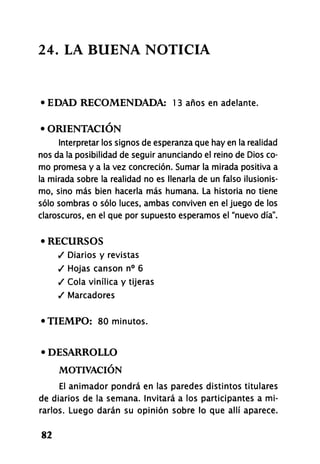 24. LA BUENA NOTICIA
• EDAD RECOMENDADA: 13 años en adelante.
• ORIENTACIÓN
Interpretar los signos de esperanza que hay en la realidad
nos da la posibilidad de seguir anunciando el reino de Dios co-
mo promesa y a la vez concreción. Sumar la mirada positiva a
la mirada sobre la realidad no es llenarla de un falso ilusionis-
mo, sino más bien hacerla más humana. La historia no tiene
sólo sombras o sólo luces, ambas conviven en el juego de los
claroscuros, en el que por supuesto esperamos el "nuevo día".
• RECURSOS
/ Diarios y revistas
/ Hojas cansón n° 6
/ Cola vinílica y tijeras
/ Marcadores
•TIEMPO: 80 minutos.
• DESARROLLO
MOTIVACIÓN
El animador pondrá en las paredes distintos titulares
de diarios de la semana. Invitará a los participantes a mi-
rarlos. Luego darán su opinión sobre lo que allí aparece.
82
 