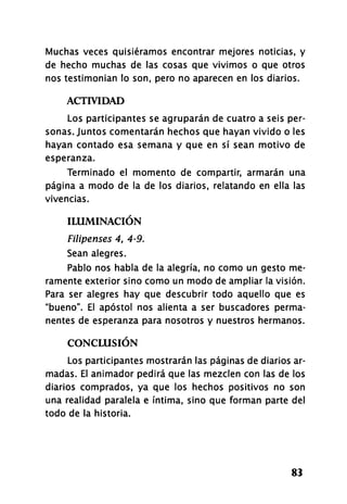 Muchas veces quisiéramos encontrar mejores noticias, y
de hecho muchas de las cosas que vivimos o que otros
nos testimonian lo son, pero no aparecen en los diarios.
ACTIVIDAD
Los participantes se agruparán de cuatro a seis per­
sonas. Juntos comentarán hechos que hayan vivido o les
hayan contado esa semana y que en sí sean motivo de
esperanza.
Terminado el momento de compartir, armarán una
página a modo de la de los diarios, relatando en ella las
vivencias.
ILUMINACIÓN
Filipenses 4, 4-9.
Sean alegres.
Pablo nos habla de la alegría, no como un gesto me­
ramente exterior sino como un modo de ampliar la visión.
Para ser alegres hay que descubrir todo aquello que es
"bueno". El apóstol nos alienta a ser buscadores perma­
nentes de esperanza para nosotros y nuestros hermanos.
CONCLUSIÓN
Los participantes mostrarán las páginas de diarios ar­
madas. El animador pedirá que las mezclen con las de los
diarios comprados, ya que los hechos positivos no son
una realidad paralela e íntima, sino que forman parte del
todo de la historia.
83
 