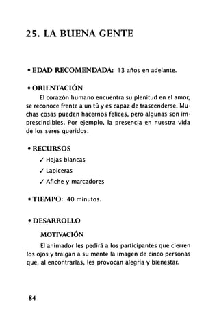 25. LA BUENA GENTE
• EDAD RECOMENDADA: 13 años en adelante.
• ORIENTACIÓN
El corazón humano encuentra su plenitud en el amor,
se reconoce frente a un tú y es capaz de trascenderse. Mu-
chas cosas pueden hacernos felices, pero algunas son im-
prescindibles. Por ejemplo, la presencia en nuestra vida
de los seres queridos.
• RECURSOS
/ Hojas blancas
/ Lapiceras
/ Afiche y marcadores
•TIEMPO: 40 minutos.
• DESARROLLO
MOTIVACIÓN
El animador les pedirá a los participantes que cierren
los ojos y traigan a su mente la imagen de cinco personas
que, al encontrarlas, les provocan alegría y bienestar.
84
 