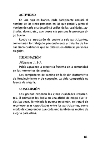 ACTIVIDAD
85
En una hoja en blanco, cada participante anotará el
nombre de las cinco personas en las que pensó y junto al
nombre de cada una describirá cuáles de las cualidades, ac-
titudes, dones, etc., que posee esa persona le provocan al-
go bueno.
Luego se agruparán de cuatro a seis participantes,
comentarán lo trabajado personalmente y tratarán de ha-
llar cinco cualidades que se reiteren en distintas personas
elegidas.
ILUMINACIÓN
Filipenses i, 3-7.
Pablo agradece la presencia fraterna de la comunidad
en los momentos de prueba.
Los compañeros de camino en la fe son instrumento
de fortalecimiento y de consuelo. La vida compartida es
fuente de alegría.
CONCLUSIÓN
Los grupos exponen las cinco cualidades recurren-
tes. El animador las copia en una afiche de modo que to-
dos las vean. Terminada la puesta en común, se tratará de
reconocer esas capacidades entre los participantes, como
modo de comprender que cada uno también es motivo de
alegría para otros.
 