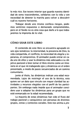 lo más rico. Ese tesoro interior que guarda nuestra identi­
dad de seres trascendentes, solidarios con la vida y con
necesidad de detener la marcha para volver a descubrir
cuál es nuestro horizonte.
Trabajar desde uno mismo conlleva riesgos, pode­
mos sentirnos expuestos o demasiado comprometidos,
pero en el fondo no es otra cosa que darle a lo que traba­
jaremos la impronta de lo vital.
CÓMO USAR ESTE LIBRO
El contenido de este libro se encuentra agrupado en
seis ejes temáticos: la interioridad, la presencia de Dios, la
vida compartida, el conflicto, la necesidad de alegría y es­
peranza, el compromiso. El animador puede entrar en ca­
da uno de ellos y usar la dinámica más adecuada a su ob­
jetivo pastoral o bien tomar el libro mismo como un itine­
rario en el que irá trabajando ejes y dinámicas en el orden
presentado, a modo de pasos secuenciados de un camino
comunitario.
Junto al título, las dinámicas indican una edad reco­
mendada. Lejos de restringir el uso de la técnica, esta
quiere ser un dato que vincule con mayor claridad las ac­
tividades y recursos elegidos con el perfil de los partici­
pantes. Sin embargo nada impide que el animador consi­
dere usar o adaptar las dinámicas para un grupo que no
esté enmarcado en la edad recomendada.
La mayoría de estas dinámicas han sido el fruto del
trabajo pastoral y catequístico con personas de distintos
grupos, zonas y contextos sociales. Esto nos anima a pro-
7
 