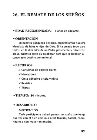 26. EL REMATE DE LOS SUEÑOS
• EDAD RECOMENDADA: 16 años en adelante.
• ORIENTACIÓN
En nuestra búsqueda del bien, manifestamos nuestra
identidad de hijos e hijas de Dios. Él ha creado todo para
todos, en la dinámica de un Padre providente y misericor-
dioso. Nuestra tarea es colaborar para que la creación al-
cance este destino comunional.
• RECURSOS
/ Cartulinas de colores claros
/ Marcadores
/ Cinta adhesiva y cola vindica
/ Revistas
/ Tijeras
•TIEMPO: 80 minutos.
• DESARROLLO
MOTIVACIÓN
Cada participante deberá pensar un sueño que tenga
que ver con el bien común a nivel familiar, barrial, comu-
nitario o con mayor extensión.
89
 