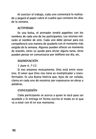 Al concluir el trabajo, cada uno comentará lo realiza-
do y pegará el papel sobre el cuadro que contiene los días
de la semana.
ACTIVIDAD
En una bolsa, el animador tendrá papelitos con los
nombres de cada uno de los participantes. Los mismos reti-
rarán el nombre de otro. Cada uno debe pensar para ese
compañero/a una manera de ayudarlo con el momento más
exigido de la semana. Algunos pueden ofrecer un momento
de oración, otros su ayuda para aliviar alguna tarea, otros
pueden pensar en comunicarse por teléfono ese día, etc.
ILUMINACIÓN
1 Juan 4, 7-12.
Si nos amamos mutuamente, Dios está entre noso-
tros. El amor que Dios nos tiene es multiplicador y trans-
formador. Es una Buena Noticia que, lejos de ser callada,
clama en cada uno de nosotros por expresarse en obras y
palabras.
CONCLUSIÓN
Cada participante se acerca a quien le tocó para ser
ayudado y le entrega en forma escrita el modo en el que
va a estar con él en ese momento.
92
 