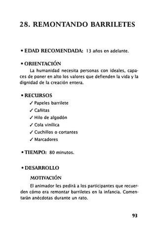 2 8 . REMONTANDO BARRILETES
• EDAD RECOMENDADA: 1 3 años en adelante.
• ORIENTACIÓN
La humanidad necesita personas con ideales, capa-
ces de poner en alto los valores que defienden la vida y la
dignidad de la creación entera.
• RECURSOS
/ Papeles barrilete
/ Cañitas
/ Hilo de algodón
/ Cola vinílica
/ Cuchillos o cortantes
/ Marcadores
•TIEMPO: 80 minutos.
• DESARROLLO
MOTIVACIÓN
El animador les pedirá a los participantes que recuer-
den cómo era remontar barriletes en la infancia. Comen-
tarán anécdotas durante un rato.
93
 