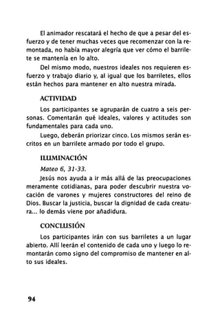 El animador rescatará el hecho de que a pesar del es-
fuerzo y de tener muchas veces que recomenzar con la re-
montada, no había mayor alegría que ver cómo el barrile-
te se mantenía en lo alto.
Del mismo modo, nuestros ideales nos requieren es-
fuerzo y trabajo diario y, al igual que los barriletes, ellos
están hechos para mantener en alto nuestra mirada.
ACTIVIDAD
Los participantes se agruparán de cuatro a seis per-
sonas. Comentarán qué ideales, valores y actitudes son
fundamentales para cada uno.
Luego, deberán priorizar cinco. Los mismos serán es-
critos en un barrilete armado por todo el grupo.
ILUMINACIÓN
Mateo 6, 31-33.
Jesús nos ayuda a ir más allá de las preocupaciones
meramente cotidianas, para poder descubrir nuestra vo-
cación de varones y mujeres constructores del reino de
Dios. Buscar la justicia, buscar la dignidad de cada creatu-
ra... lo demás viene por añadidura.
CONCLUSIÓN
Los participantes irán con sus barriletes a un lugar
abierto. Allí leerán el contenido de cada uno y luego lo re-
montarán como signo del compromiso de mantener en al-
to sus ideales.
94
 