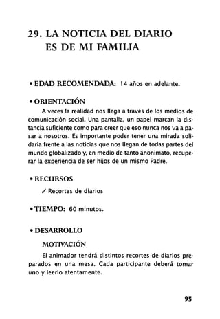 29. LA NOTICIA DEL DIARIO
ES DE MI FAMILIA
• EDAD RECOMENDADA: 14 años en adelante.
• ORIENTACIÓN
A veces la realidad nos llega a través de los medios de
comunicación social. Una pantalla, un papel marcan la dis-
tancia suficiente como para creer que eso nunca nos va a pa-
sar a nosotros. Es importante poder tener una mirada soli-
daria frente a las noticias que nos llegan de todas partes del
mundo globalizado y, en medio de tanto anonimato, recupe-
rar la experiencia de ser hijos de un mismo Padre.
• RECURSOS
/ Recortes de diarios
•TIEMPO: 60 minutos.
• DESARROLLO
MOTIVACIÓN
El animador tendrá distintos recortes de diarios pre-
parados en una mesa. Cada participante deberá tomar
uno y leerlo atentamente.
95
 