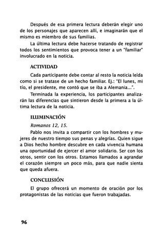 Después de esa primera lectura deberán elegir uno
de los personajes que aparecen allí, e imaginarán que el
mismo es miembro de sus familias.
La última lectura debe hacerse tratando de registrar
todos los sentimientos que provoca tener a un "familiar"
involucrado en la noticia.
ACTIVIDAD
Cada participante debe contar al resto la noticia leída
como si se tratase de un hecho familiar. Ej.: "El lunes, mi
tío, el presidente, me contó que se iba a Alemania...".
Terminada la experiencia, los participantes analiza­
rán las diferencias que sintieron desde la primera a la úl­
tima lectura de la noticia.
ILUMINACIÓN
Romanos 12, 15.
Pablo nos invita a compartir con los hombres y mu­
jeres de nuestro tiempo sus penas y alegrías. Quien sigue
a Dios hecho hombre descubre en cada vivencia humana
una oportunidad de ejercer el amor solidario. Ser con los
otros, sentir con los otros. Estamos llamados a agrandar
el corazón siempre un poco más, para que nadie sienta
que queda afuera.
CONCLUSIÓN
El grupo ofrecerá un momento de oración por los
protagonistas de las noticias que fueron trabajadas.
96
 