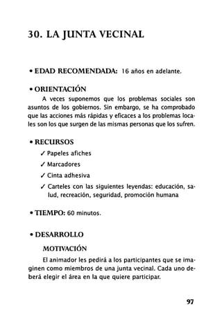 30. LA JUNTA VECINAL
• EDAD RECOMENDADA: 16 años en adelante.
• ORIENTACIÓN
A veces suponemos que los problemas sociales son
asuntos de los gobiernos. Sin embargo, se ha comprobado
que las acciones más rápidas y eficaces a los problemas loca-
les son los que surgen de las mismas personas que los sufren.
• RECURSOS
/ Papeles afiches
/ Marcadores
/ Cinta adhesiva
/ Carteles con las siguientes leyendas: educación, sa-
lud, recreación, seguridad, promoción humana
•TIEMPO: 60 minutos.
• DESARROLLO
MOTIVACIÓN
El animador les pedirá a los participantes que se ima-
ginen como miembros de una junta vecinal. Cada uno de-
berá elegir el área en la que quiere participar.
97
 